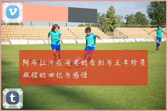 阿布拉汗在海港的告别与五年珍贵旅程的回忆与感悟
