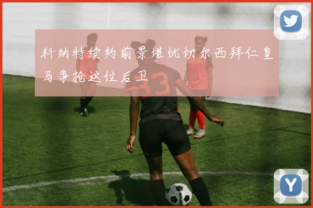 科纳特续约前景堪忧切尔西拜仁皇马争抢这位后卫