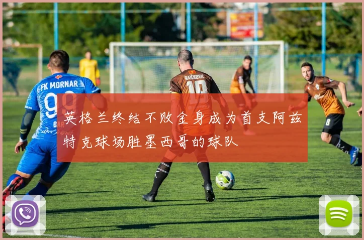 英格兰终结不败金身成为首支阿兹特克球场胜墨西哥的球队