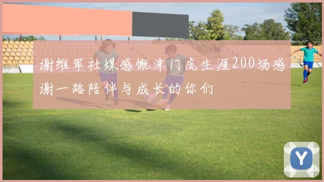 谢维军社媒感慨津门虎生涯200场感谢一路陪伴与成长的你们