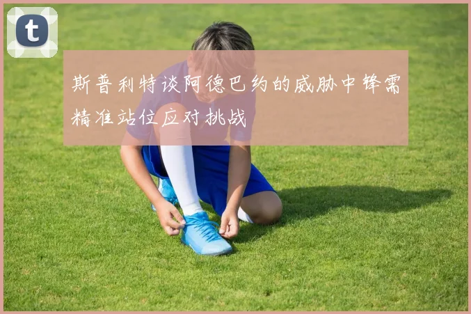 斯普利特谈阿德巴约的威胁中锋需精准站位应对挑战