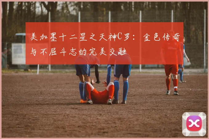 美加墨十二星之天神C罗：金色传奇与不屈斗志的完美交融