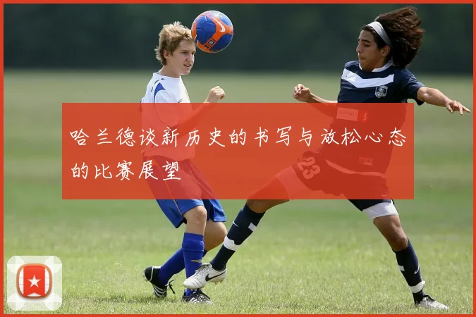哈兰德谈新历史的书写与放松心态的比赛展望
