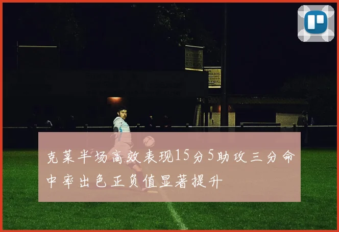 克莱半场高效表现15分5助攻三分命中率出色正负值显著提升