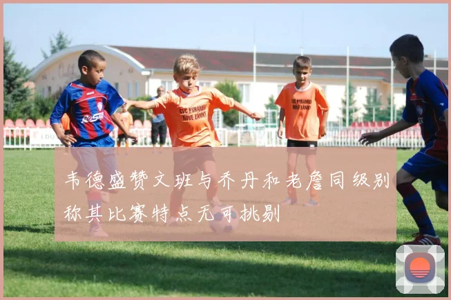 韦德盛赞文班与乔丹和老詹同级别称其比赛特点无可挑剔