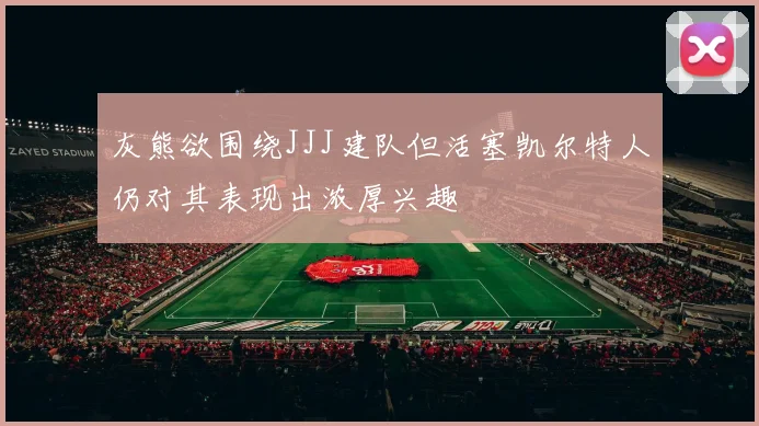 灰熊欲围绕JJJ建队但活塞凯尔特人仍对其表现出浓厚兴趣