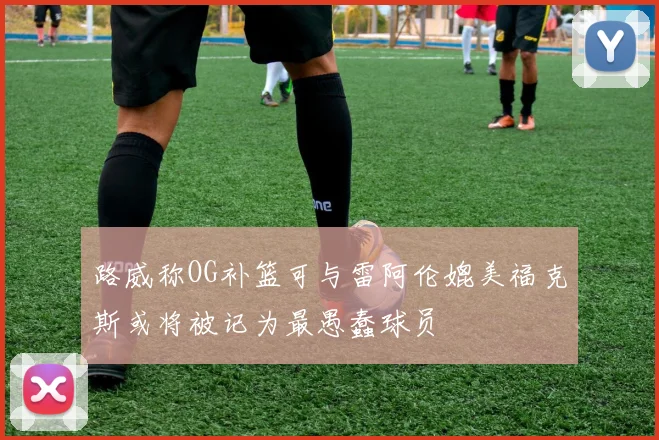 路威称OG补篮可与雷阿伦媲美福克斯或将被记为最愚蠢球员