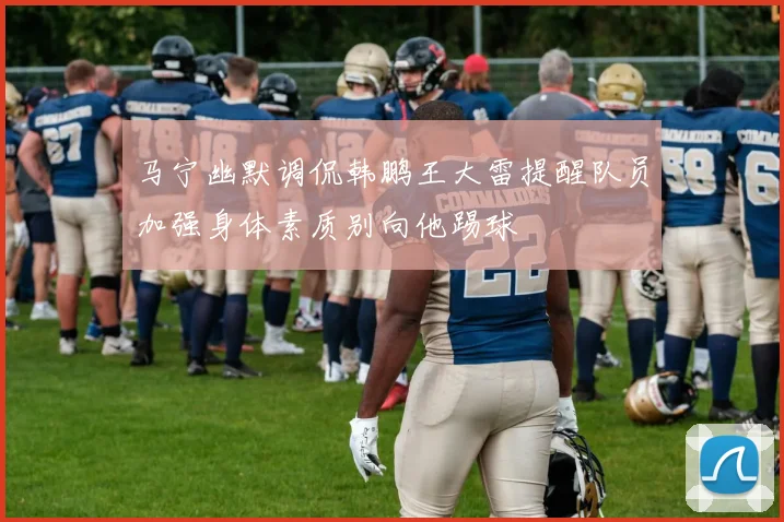 马宁幽默调侃韩鹏王大雷提醒队员加强身体素质别向他踢球
