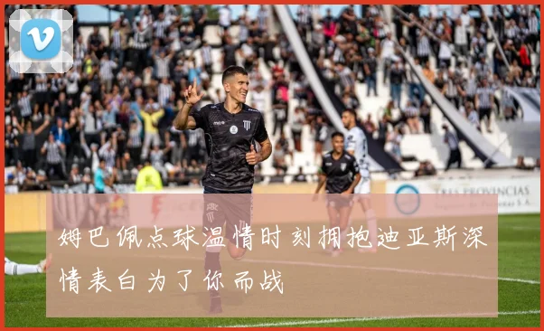 姆巴佩点球温情时刻拥抱迪亚斯深情表白为了你而战